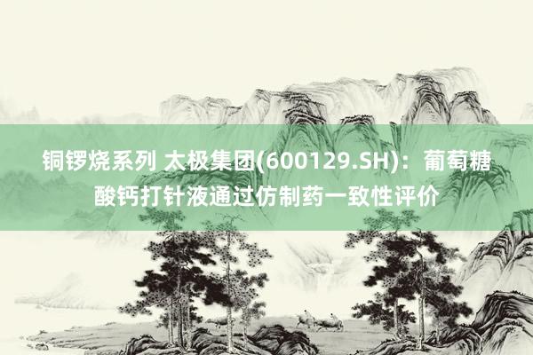 铜锣烧系列 太极集团(600129.SH)：葡萄糖酸钙打针液通过仿制药一致性评价