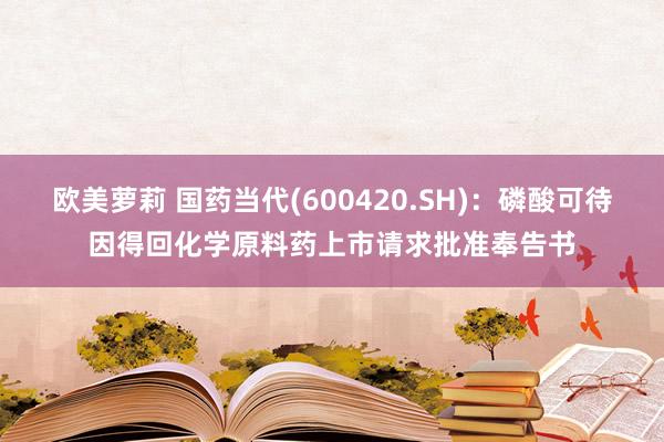 欧美萝莉 国药当代(600420.SH)：磷酸可待因得回化学原料药上市请求批准奉告书