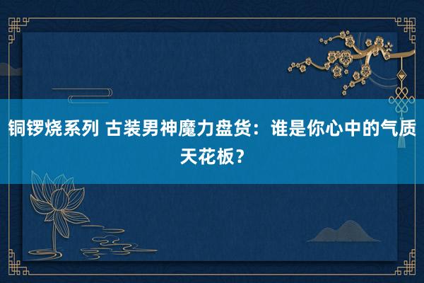 铜锣烧系列 古装男神魔力盘货：谁是你心中的气质天花板？