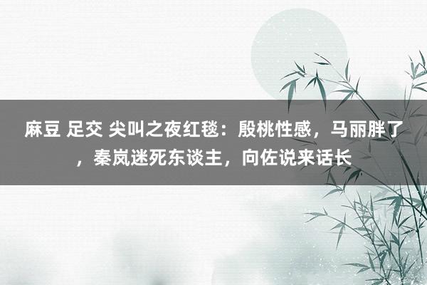 麻豆 足交 尖叫之夜红毯：殷桃性感，马丽胖了，秦岚迷死东谈主，向佐说来话长