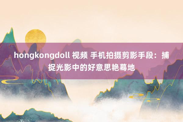 hongkongdoll 视频 手机拍摄剪影手段：捕捉光影中的好意思艳蓦地