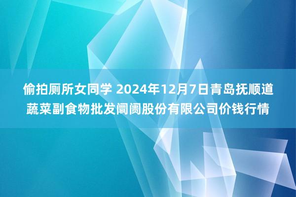 偷拍厕所女同学 2024年12月7日青岛抚顺道蔬菜副食物批发阛阓股份有限公司价钱行情