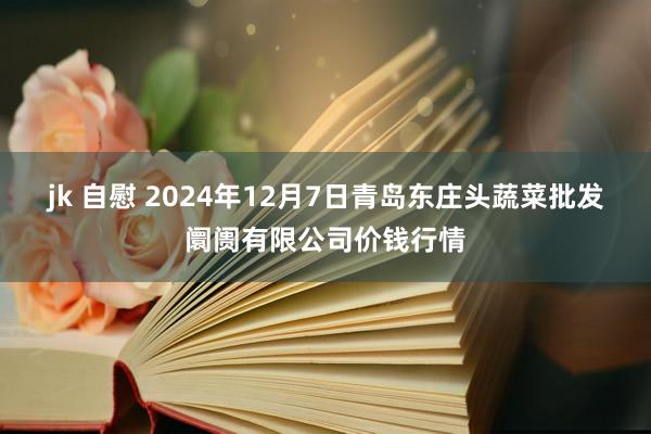 jk 自慰 2024年12月7日青岛东庄头蔬菜批发阛阓有限公司价钱行情