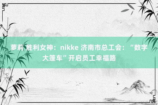 萝莉 胜利女神：nikke 济南市总工会：“数字大篷车”开启员工幸福路