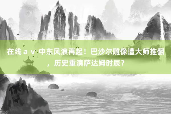 在线ａｖ 中东风浪再起！巴沙尔雕像遭大师推翻，历史重演萨达姆时辰？