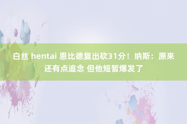 白丝 hentai 恩比德复出砍31分！纳斯：原来还有点追念 但他短暂爆发了