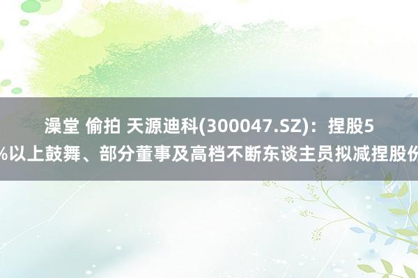 澡堂 偷拍 天源迪科(300047.SZ)：捏股5%以上鼓舞、部分董事及高档不断东谈主员拟减捏股份