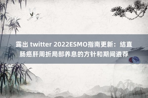 露出 twitter 2022ESMO指南更新：结直肠癌肝周折局部养息的方针和期间遴荐