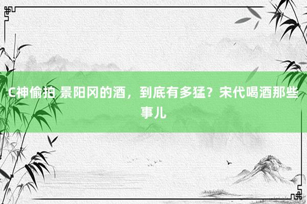 C神偷拍 景阳冈的酒，到底有多猛？宋代喝酒那些事儿