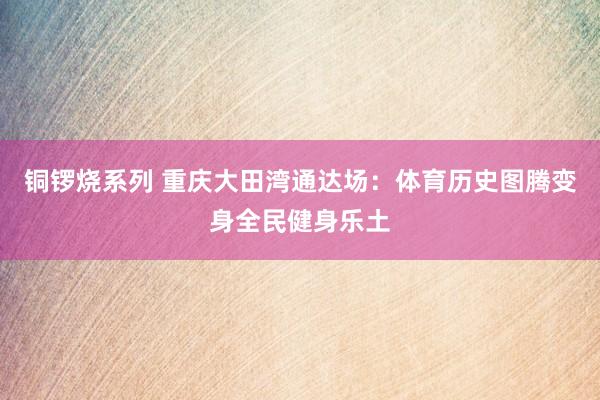 铜锣烧系列 重庆大田湾通达场：体育历史图腾变身全民健身乐土