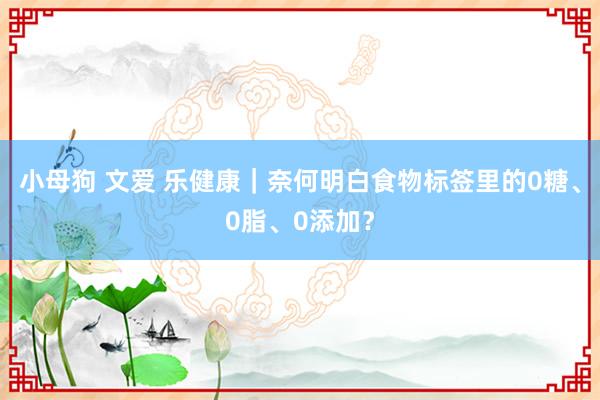 小母狗 文爱 乐健康｜奈何明白食物标签里的0糖、0脂、0添加？