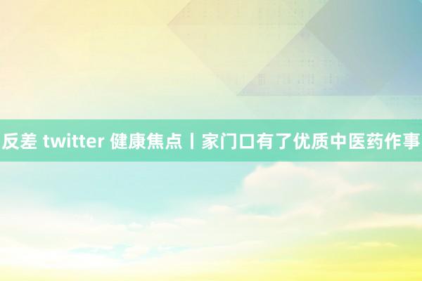 反差 twitter 健康焦点丨家门口有了优质中医药作事