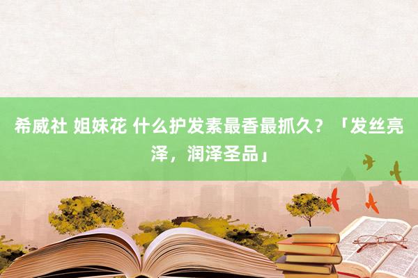 希威社 姐妹花 什么护发素最香最抓久？「发丝亮泽，润泽圣品」