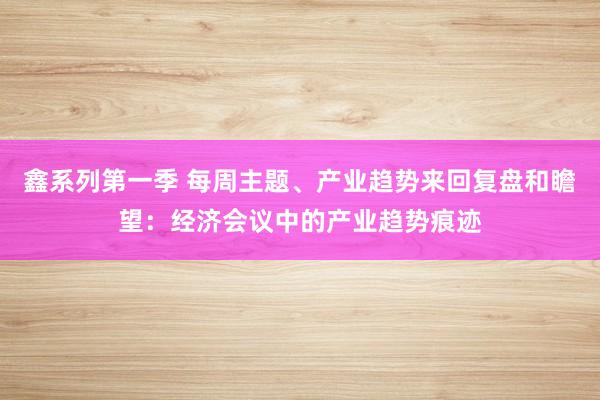 鑫系列第一季 每周主题、产业趋势来回复盘和瞻望：经济会议中的产业趋势痕迹