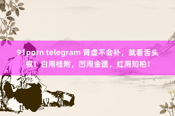 91porn telegram 肾虚不会补，就看舌头根！白用桂附，凹用金匮，红用知柏！