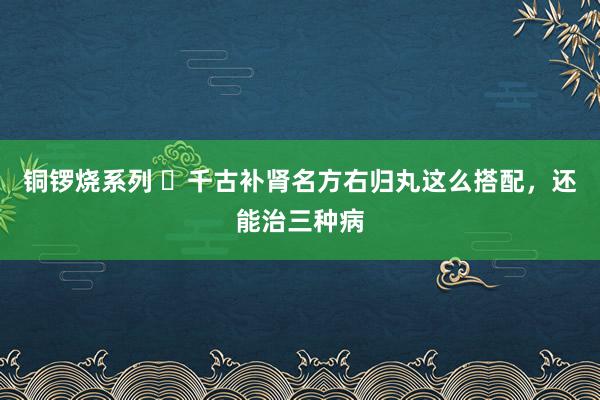 铜锣烧系列 ​千古补肾名方右归丸这么搭配，还能治三种病