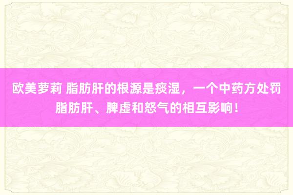 欧美萝莉 脂肪肝的根源是痰湿，一个中药方处罚脂肪肝、脾虚和怒气的相互影响！