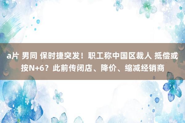 a片 男同 保时捷突发！职工称中国区裁人 抵偿或按N+6？此前传闭店、降价、缩减经销商