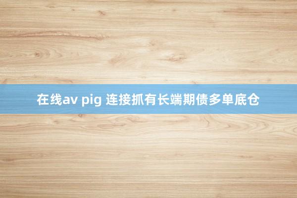 在线av pig 连接抓有长端期债多单底仓