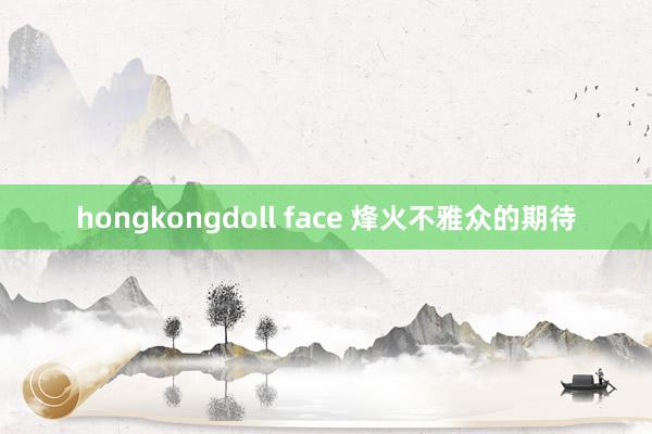 hongkongdoll face 烽火不雅众的期待