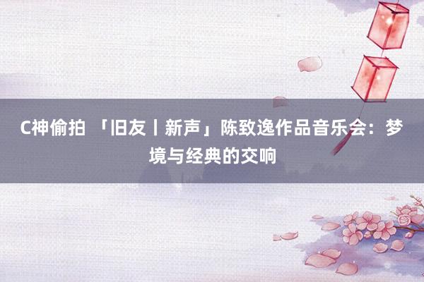 C神偷拍 「旧友丨新声」陈致逸作品音乐会：梦境与经典的交响