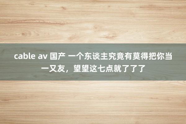 cable av 国产 一个东谈主究竟有莫得把你当一又友，望望这七点就了了了