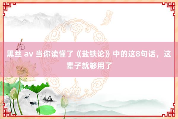 黑丝 av 当你读懂了《盐铁论》中的这8句话，这辈子就够用了