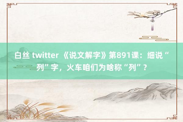 白丝 twitter 《说文解字》第891课：细说“列”字，火车咱们为啥称“列”？