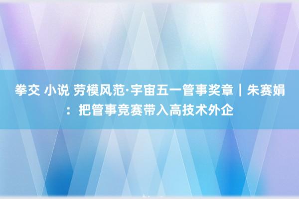 拳交 小说 劳模风范·宇宙五一管事奖章｜朱赛娟：把管事竞赛带入高技术外企