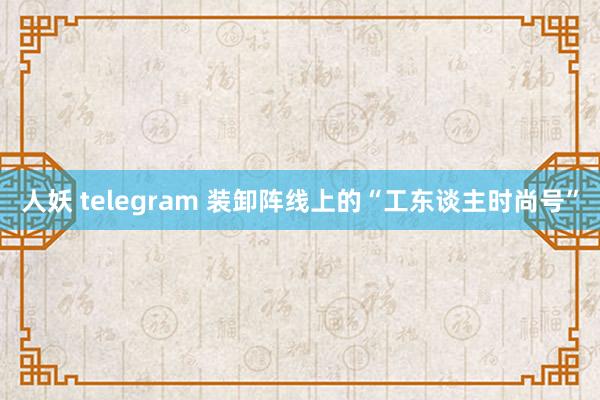 人妖 telegram 装卸阵线上的“工东谈主时尚号”