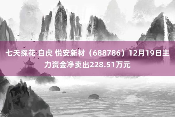 七天探花 白虎 悦安新材（688786）12月19日主力资金净卖出228.51万元