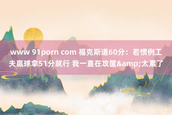 www 91porn com 福克斯道60分：若惯例工夫赢球拿51分就行 我一直在攻筐&太累了