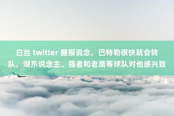 白丝 twitter 据报说念，巴特勒很快就会转队，湖东说念主、强者和老鹰等球队对他感兴致