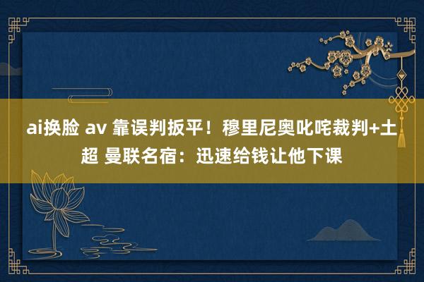 ai换脸 av 靠误判扳平！穆里尼奥叱咤裁判+土超 曼联名宿：迅速给钱让他下课