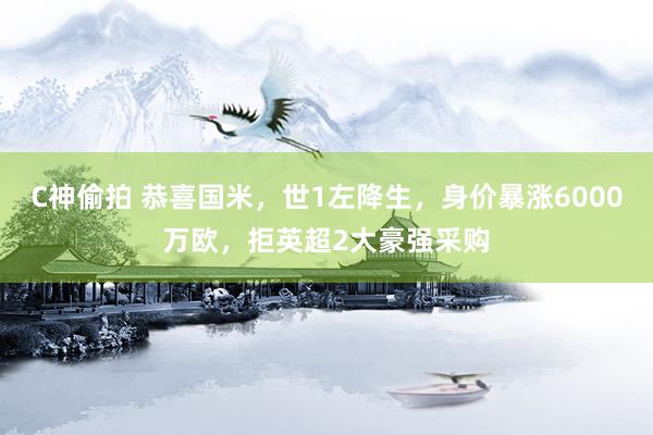 C神偷拍 恭喜国米，世1左降生，身价暴涨6000万欧，拒英超2大豪强采购