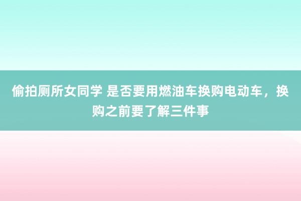 偷拍厕所女同学 是否要用燃油车换购电动车，换购之前要了解三件事