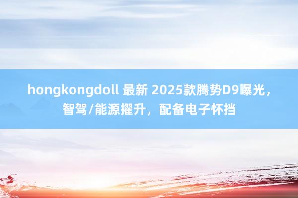 hongkongdoll 最新 2025款腾势D9曝光，智驾/能源擢升，配备电子怀挡