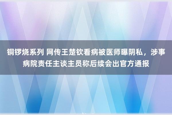 铜锣烧系列 网传王楚钦看病被医师曝阴私，涉事病院责任主谈主员称后续会出官方通报