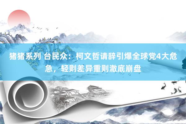 猪猪系列 台民众：柯文哲请辞引爆全球党4大危急，轻则差异重则澈底崩盘