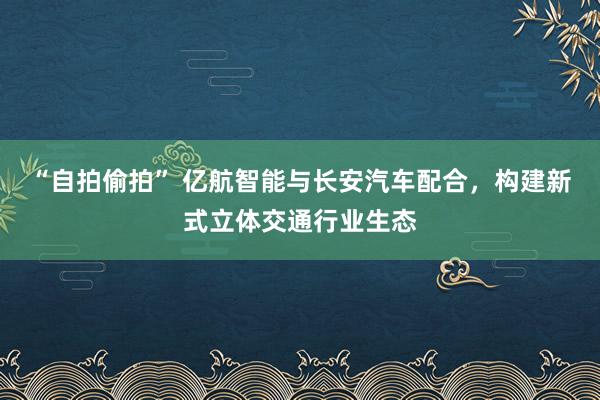 “自拍偷拍” 亿航智能与长安汽车配合，构建新式立体交通行业生态