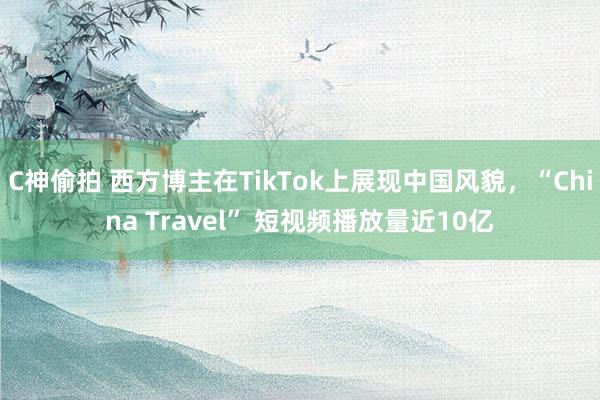 C神偷拍 西方博主在TikTok上展现中国风貌，“China Travel” 短视频播放量近10亿