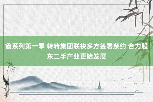 鑫系列第一季 转转集团联袂多方签署条约 合力股东二手产业更始发展