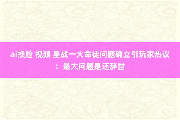 ai换脸 视频 星战一火命徒问题确立引玩家热议：最大问题是还辞世