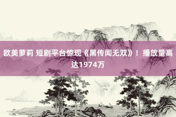 欧美萝莉 短剧平台惊现《黑传闻无双》！播放量高达1974万