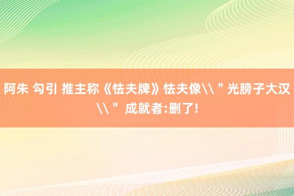 阿朱 勾引 推主称《怯夫牌》怯夫像\＂光膀子大汉\＂ 成就者:删了!