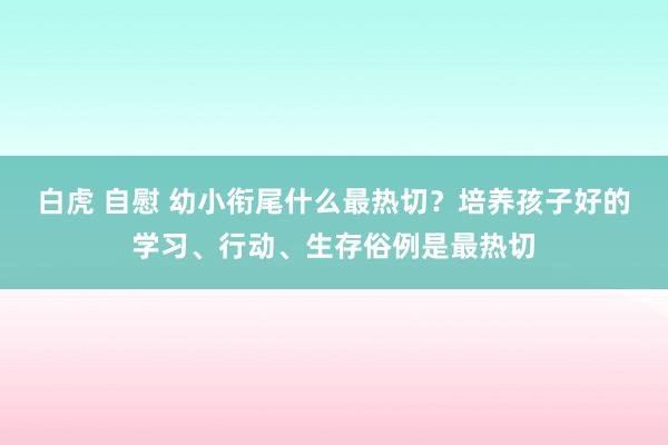 白虎 自慰 幼小衔尾什么最热切？培养孩子好的学习、行动、生存俗例是最热切