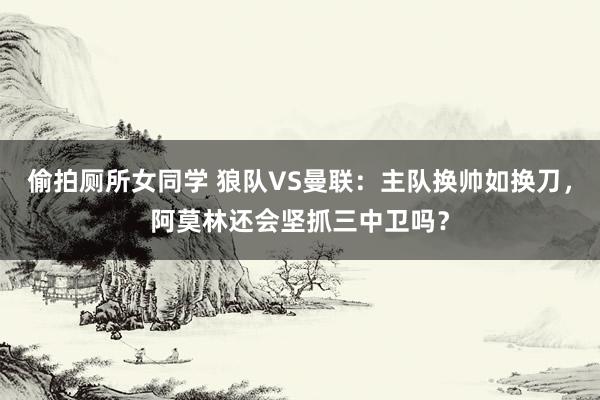 偷拍厕所女同学 狼队VS曼联：主队换帅如换刀，阿莫林还会坚抓三中卫吗？