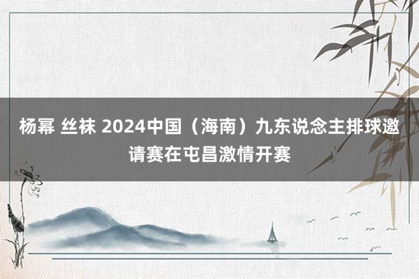 杨幂 丝袜 2024中国（海南）九东说念主排球邀请赛在屯昌激情开赛