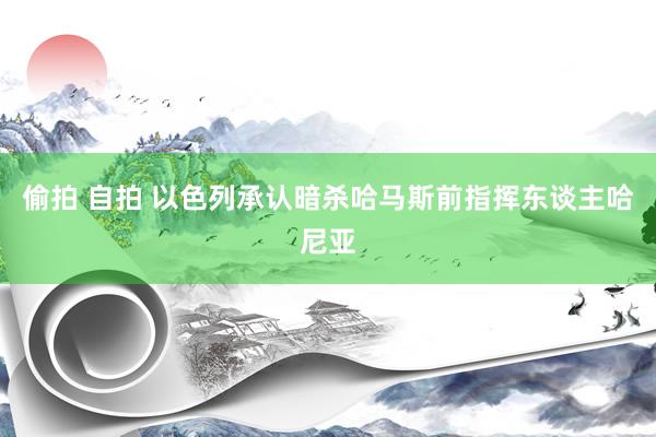 偷拍 自拍 以色列承认暗杀哈马斯前指挥东谈主哈尼亚