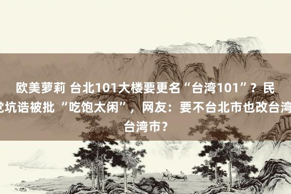 欧美萝莉 台北101大楼要更名“台湾101”？民进党坑诰被批 “吃饱太闲”，网友：要不台北市也改台湾市？